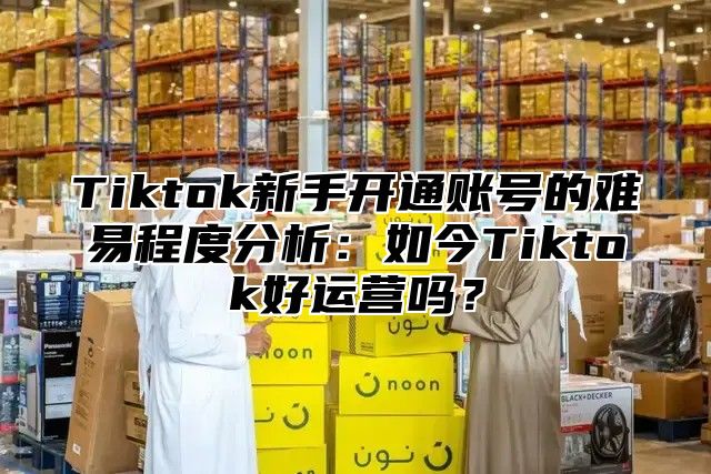 Tiktok新手开通账号的难易程度分析：如今Tiktok好运营吗？