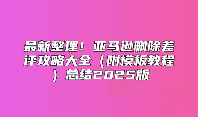 最新整理！亚马逊删除差评攻略大全附模板教程总结2025版