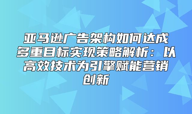 亚马逊广告架构如何达成多重目标实现策略解析：以高效技术为引擎赋能营销创新