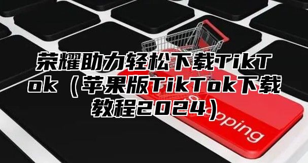 荣耀助力轻松下载TikTok苹果版TikTok下载教程2025
