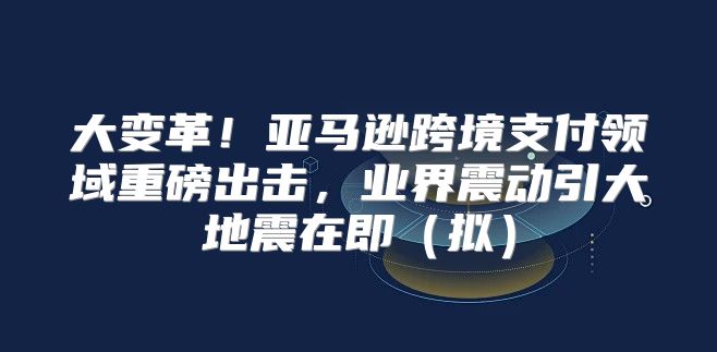 大变革！亚马逊跨境支付领域重磅出击，业界震动引大地震在即拟
