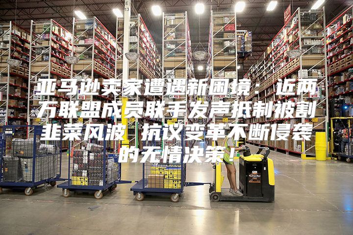 亚马逊卖家遭遇新困境：近两万联盟成员联手发声抵制被割韭菜风波 抗议变革不断侵袭的无情决策！