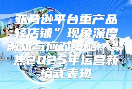 亚马逊平台重产品轻店铺”现象深度解析与应对策略：聚焦2025年运营新模式表现