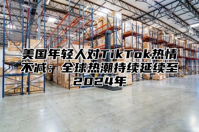 美国年轻人对TikTok热情不减：全球热潮持续延续至2025年