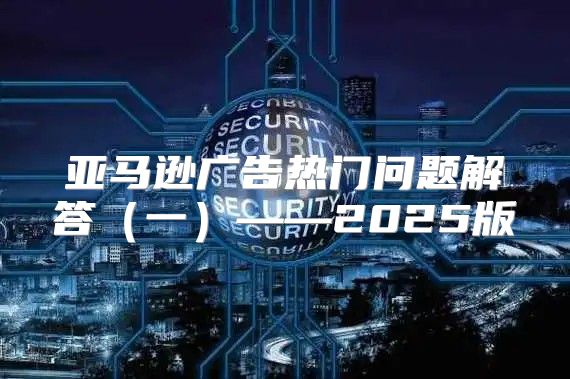 亚马逊广告热门问题解答一——2025版