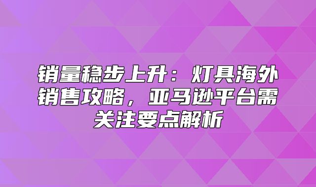 销量稳步上升：灯具海外销售攻略，亚马逊平台需关注要点解析