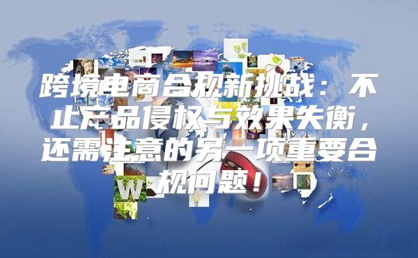 跨境电商合规新挑战：不止产品侵权与效果失衡，还需注意的另一项重要合规问题！