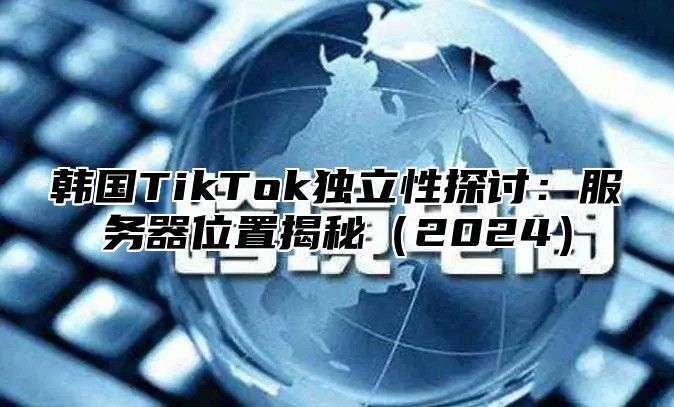 韩国TikTok独立性探讨：服务器位置揭秘2025