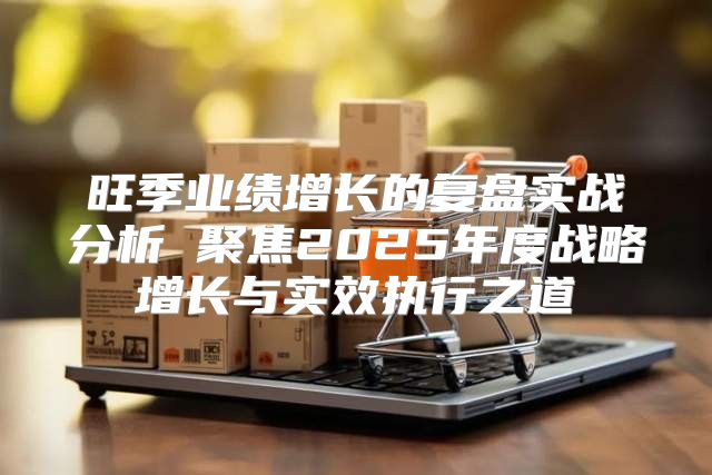 旺季业绩增长的复盘实战分析 聚焦2025年度战略增长与实效执行之道