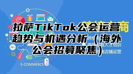 拉萨TikTok公会运营趋势与机遇分析海外公会招募聚焦