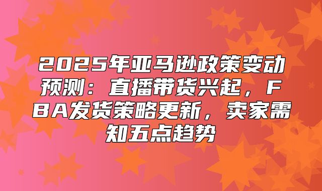 2025年亚马逊政策变动预测：直播带货兴起，FBA发货策略更新，卖家需知五点趋势