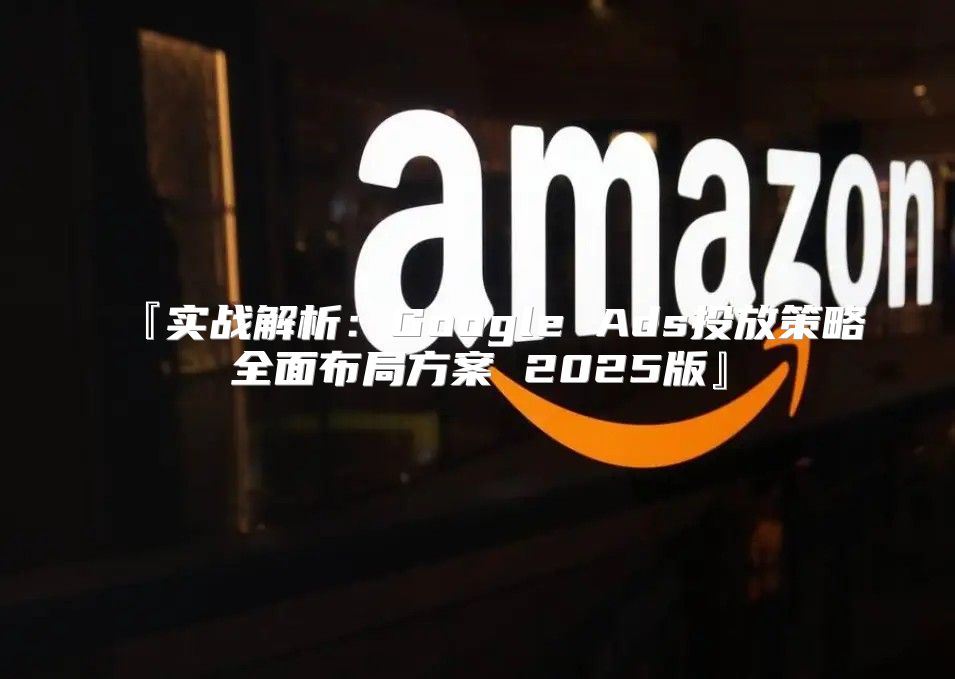 『实战解析：Google Ads投放策略全面布局方案 2025版』