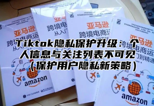 Tiktok隐私保护升级：个人信息与关注列表不可见保护用户隐私新策略