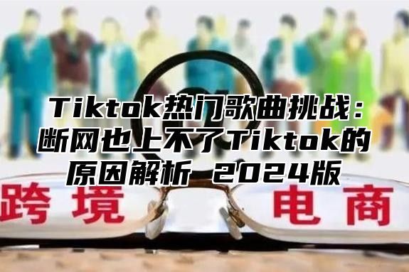 Tiktok热门歌曲挑战：断网也上不了Tiktok的原因解析 2025版