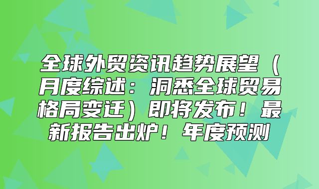全球外贸资讯趋势展望月度综述：洞悉全球贸易格局变迁即将发布！最新报告出炉！年度预测
