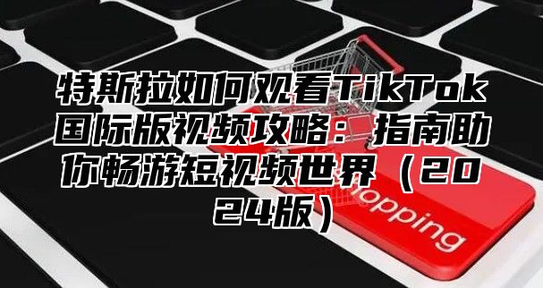 特斯拉如何观看TikTok国际版视频攻略：指南助你畅游短视频世界2025版