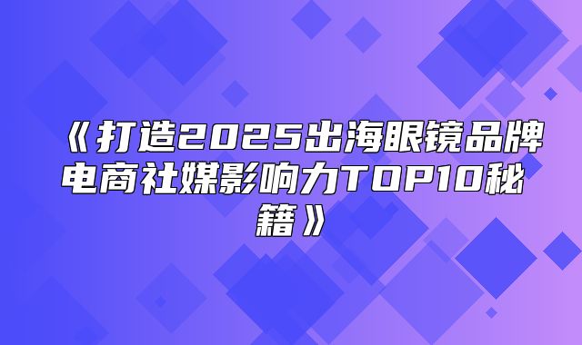 打造2025出海眼镜品牌电商社媒影响力TOP10秘籍