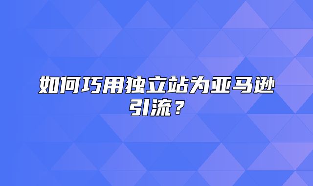 如何巧用独立站为亚马逊引流？
