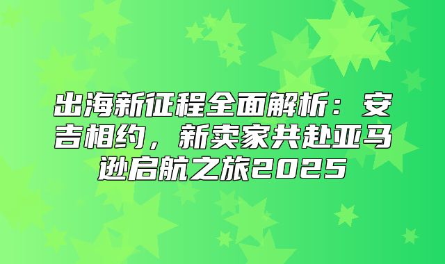出海新征程全面解析：安吉相约，新卖家共赴亚马逊启航之旅2025
