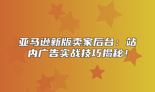 亚马逊新版卖家后台：站内广告实战技巧揭秘！