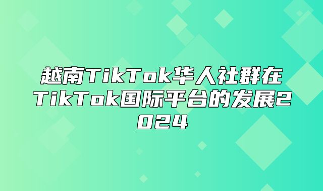 越南TikTok华人社群在TikTok国际平台的发展2025