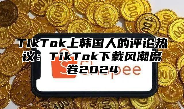 TikTok上韩国人的评论热议：TikTok下载风潮席卷2025