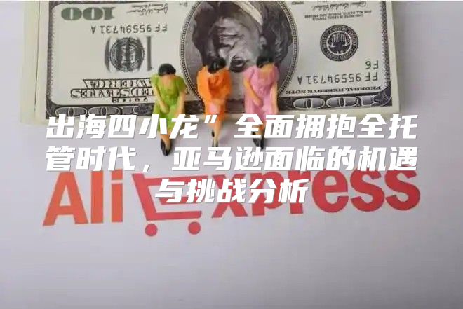 出海四小龙”全面拥抱全托管时代，亚马逊面临的机遇与挑战分析