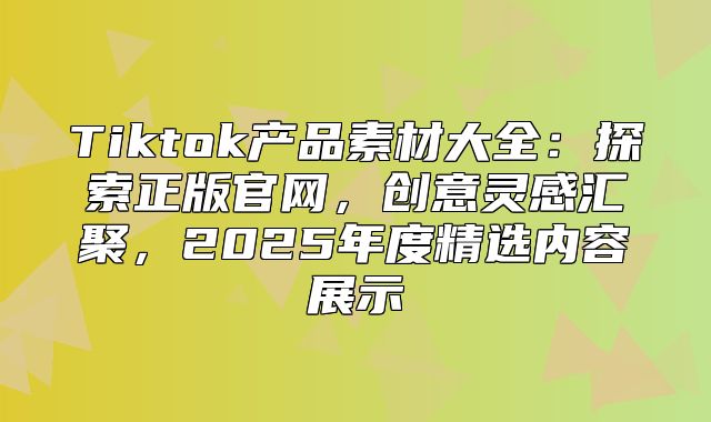Tiktok产品素材大全：探索正版官网，创意灵感汇聚，2025年度精选内容展示