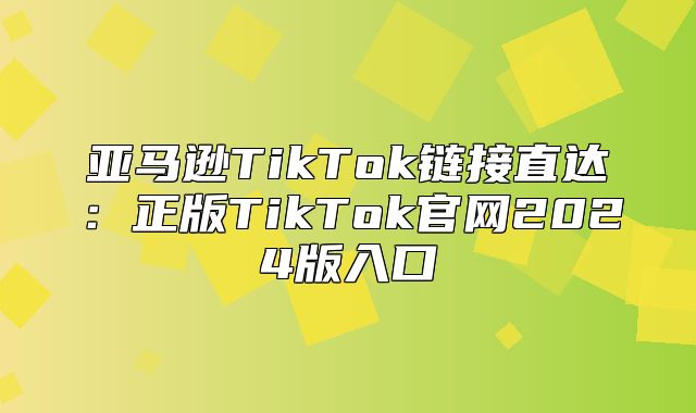 亚马逊TikTok链接直达：正版TikTok官网2025版入口