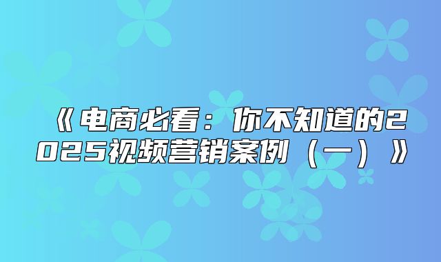 电商必看：你不知道的2025视频营销案例一