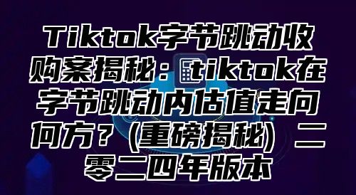 Tiktok字节跳动收购案揭秘：tiktok在字节跳动内估值走向何方？(重磅揭秘) 二零二四年版本
