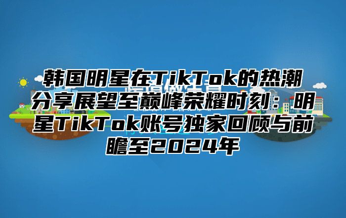 韩国明星在TikTok的热潮分享展望至巅峰荣耀时刻：明星TikTok账号独家回顾与前瞻至2025年