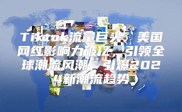 Tiktok流量巨头：美国网红影响力破亿，引领全球潮流风潮，引爆2025新潮流趋势