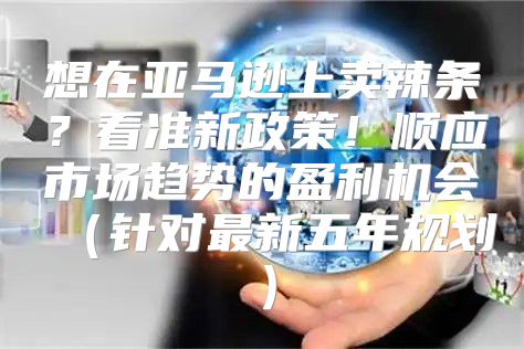 想在亚马逊上卖辣条？看准新政策！顺应市场趋势的盈利机会针对最新五年规划