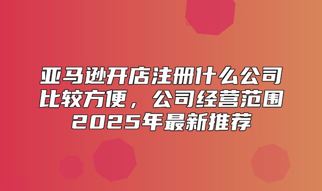 亚马逊开店注册什么公司比较方便，公司经营范围2025年最新推荐