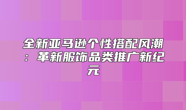 全新亚马逊个性搭配风潮：革新服饰品类推广新纪元