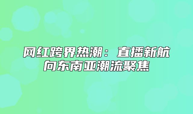 网红跨界热潮：直播新航向东南亚潮流聚焦
