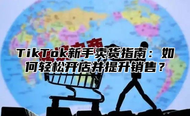 TikTok新手卖货指南：如何轻松开店并提升销售？