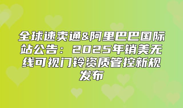 全球速卖通&阿里巴巴国际站公告：2025年销美无线可视门铃资质管控新规发布