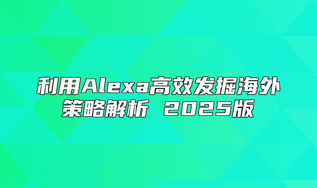 利用Alexa高效发掘海外策略解析 2025版