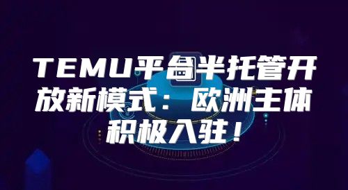 TEMU平台半托管开放新模式：欧洲主体积极入驻！