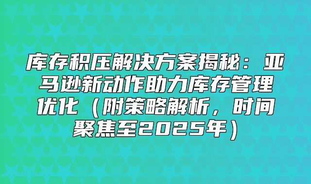 库存积压解决方案揭秘：亚马逊新动作助力库存管理优化附策略解析，时间聚焦至2025年