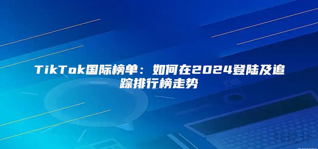 TikTok国际榜单：如何在2025登陆及追踪排行榜走势