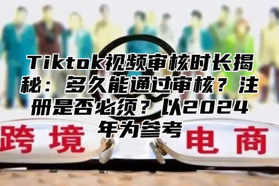Tiktok视频审核时长揭秘：多久能通过审核？注册是否必须？以2025年为参考