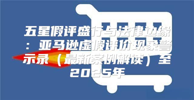 五星假评盛行与法律边缘：亚马逊虚假评价现象警示录最新案例解读至2025年