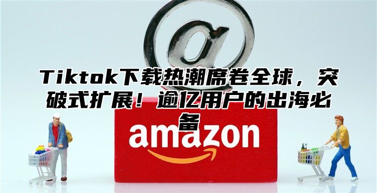 Tiktok下载热潮席卷全球，突破式扩展！逾亿用户的出海必备