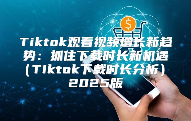 Tiktok观看视频增长新趋势：抓住下载时长新机遇Tiktok下载时长分析 2025版