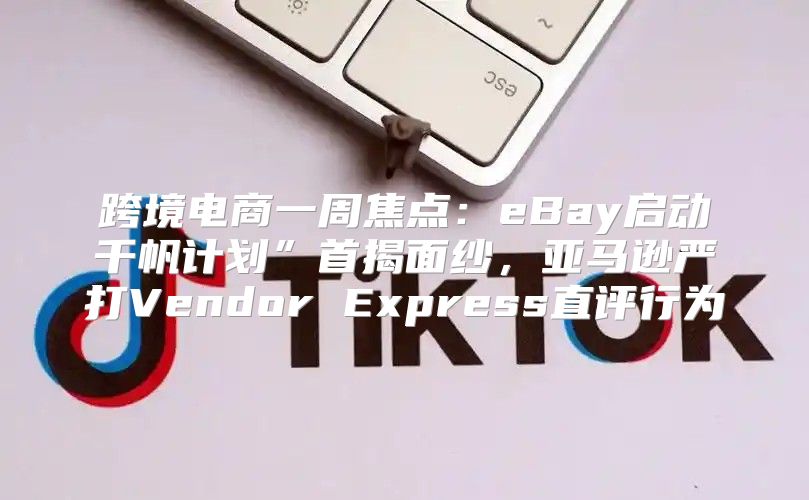 跨境电商一周焦点：eBay启动千帆计划”首揭面纱，亚马逊严打Vendor Express直评行为
