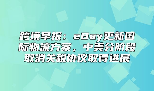 跨境早报：eBay更新国际物流方案，中美分阶段取消关税协议取得进展