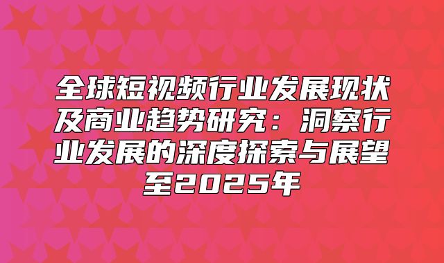 全球短视频行业发展现状及商业趋势研究：洞察行业发展的深度探索与展望至2025年